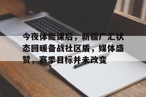 华体会-关于今夜体能课后，新疆广汇状态回暖备战社区盾，媒体盛赞，赛季目标并未改变的信息-华体会